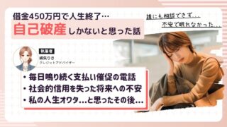 借金450万円を抱え、毎月の支払いが起きつかなくなり、延滞の連続。連日複数社から支払い催促の電話がなり続け、恐怖心に耐えられなくなりスマホ電源をオフ。もう人生終わった...と思って自己破産を覚悟したとき、借金減額相談によって任意整理という解決策もあることを知って精神的に楽になった体験談。